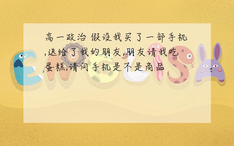 高一政治 假设我买了一部手机,送给了我的朋友,朋友请我吃蛋糕,请问手机是不是商品