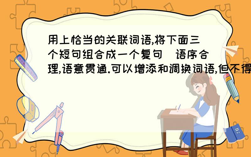 用上恰当的关联词语,将下面三个短句组合成一个复句（语序合理,语意贯通.可以增添和调换词语,但不得改变原意）