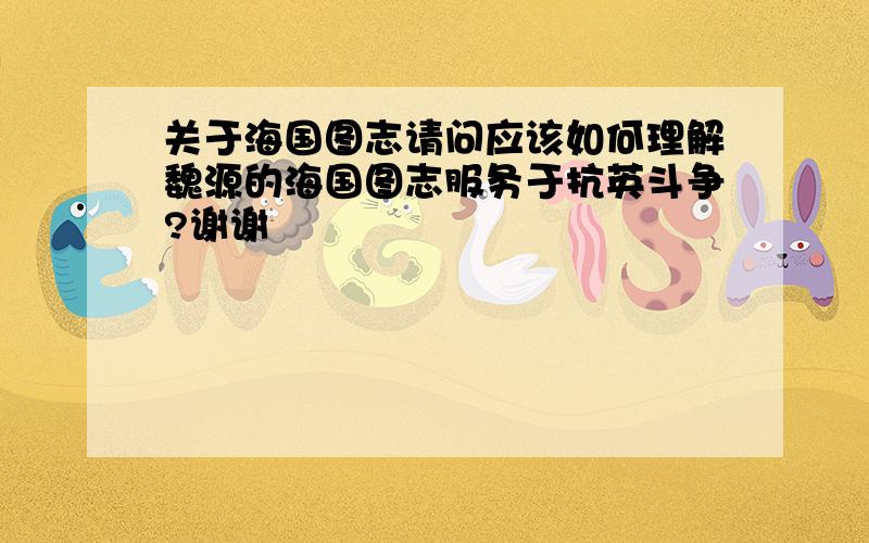 关于海国图志请问应该如何理解魏源的海国图志服务于抗英斗争?谢谢