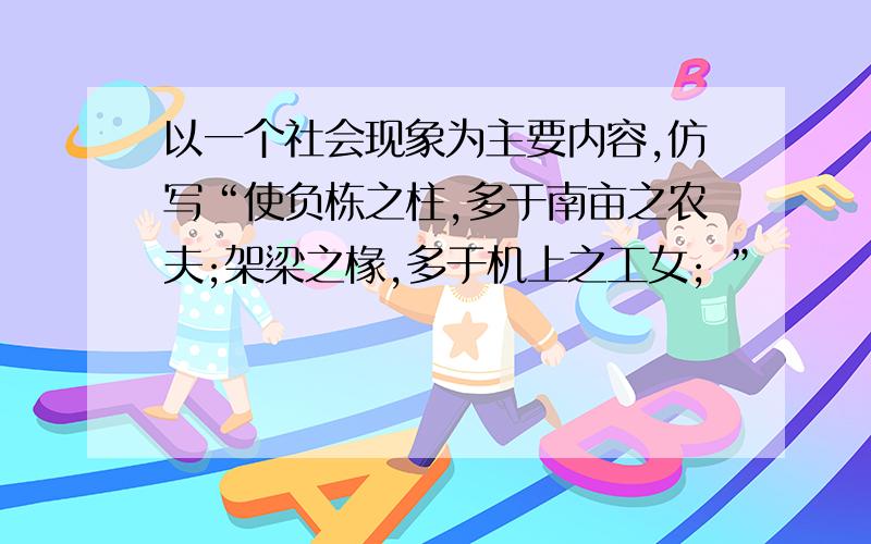 以一个社会现象为主要内容,仿写“使负栋之柱,多于南亩之农夫;架梁之椽,多于机上之工女; ”