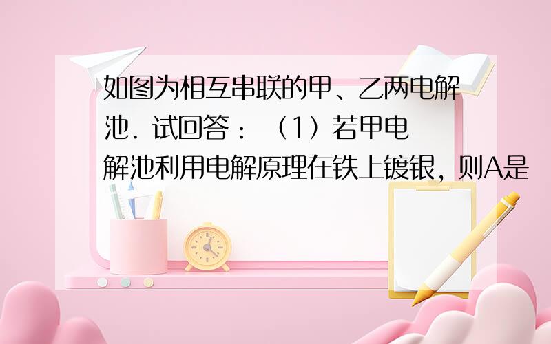 如图为相互串联的甲、乙两电解池. 试回答： （1）若甲电解池利用电解原理在铁上镀银, 则A是　　　　、