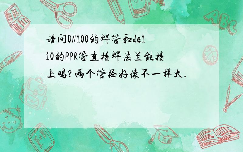 请问DN100的焊管和de110的PPR管直接焊法兰能接上吗?两个管径好像不一样大.