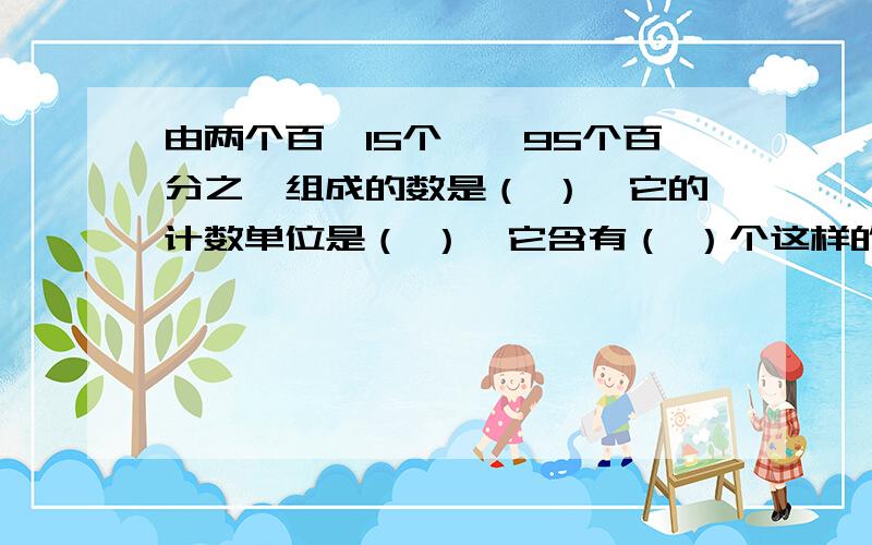 由两个百,15个一,95个百分之一组成的数是（ ）,它的计数单位是（ ）,它含有（ ）个这样的计数单位组成