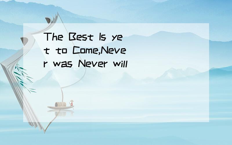 The Best Is yet to Come,Never was Never will