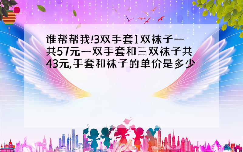 谁帮帮我!3双手套1双袜子一共57元一双手套和三双袜子共43元,手套和袜子的单价是多少