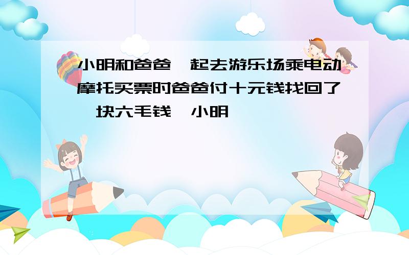 小明和爸爸一起去游乐场乘电动摩托买票时爸爸付十元钱找回了一块六毛钱一小明