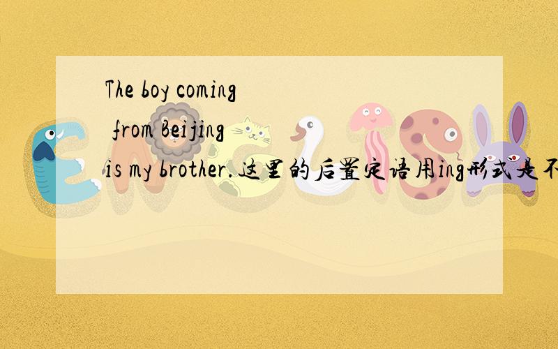 The boy coming from Beijing is my brother.这里的后置定语用ing形式是不是因为