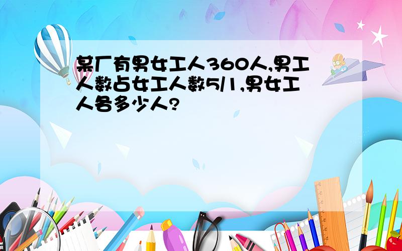 某厂有男女工人360人,男工人数占女工人数5/1,男女工人各多少人?