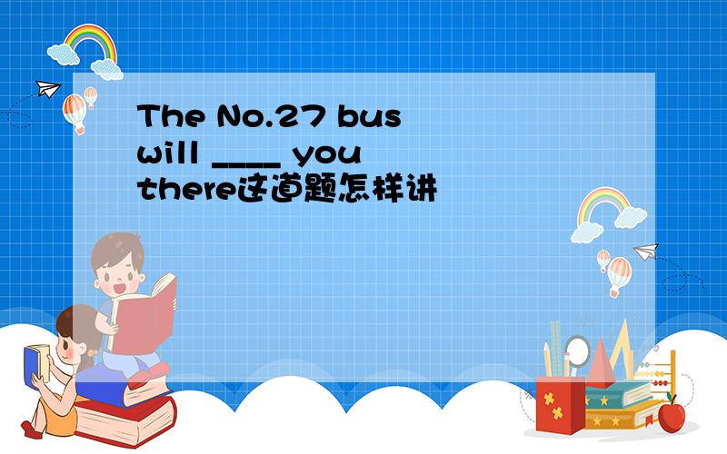 The No.27 bus will ____ you there这道题怎样讲