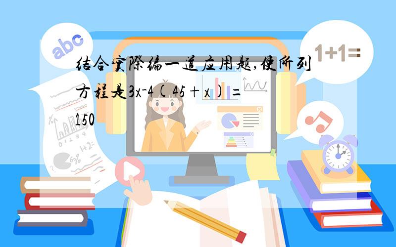 结合实际编一道应用题,使所列方程是3x-4(45+x)=150