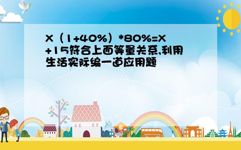 X（1+40%）*80%=X+15符合上面等量关系,利用生活实际编一道应用题