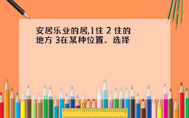 安居乐业的居,1住 2 住的地方 3在某种位置。选择