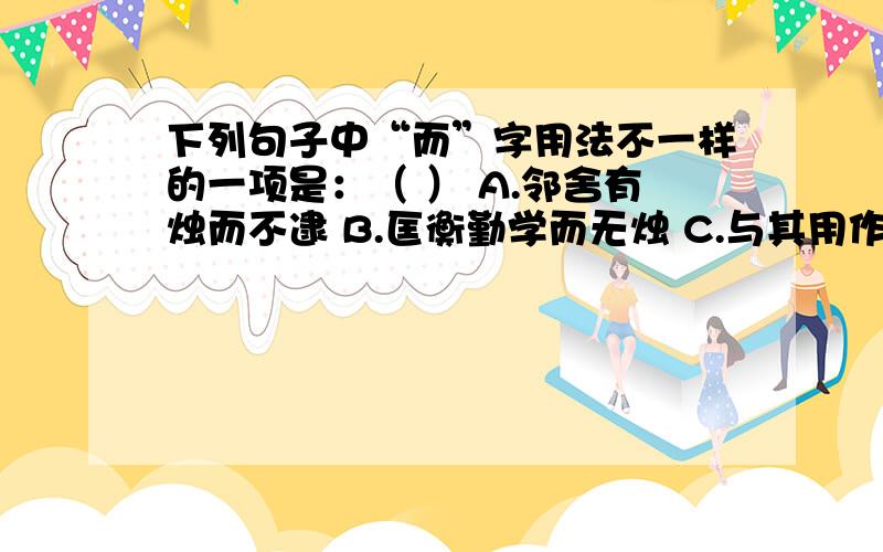 下列句子中“而”字用法不一样的一项是：（ ） A.邻舍有烛而不逮 B.匡衡勤学而无烛 C.与其用作而不求偿 D.