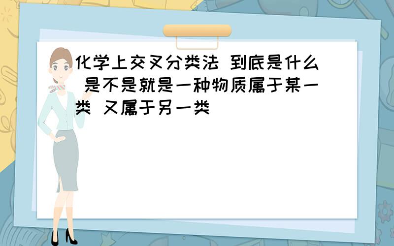 化学上交叉分类法 到底是什么 是不是就是一种物质属于某一类 又属于另一类