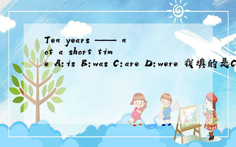 Ten years —— not a short time A：is B：was C：are D：were 我填的是C