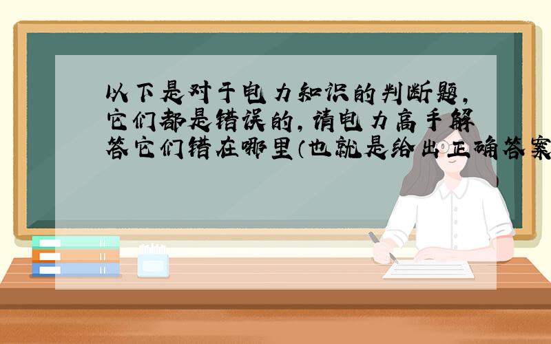 以下是对于电力知识的判断题,它们都是错误的,请电力高手解答它们错在哪里（也就是给出正确答案）非常感