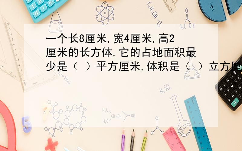 一个长8厘米,宽4厘米,高2厘米的长方体,它的占地面积最少是（ ）平方厘米,体积是（ ）立方厘米.