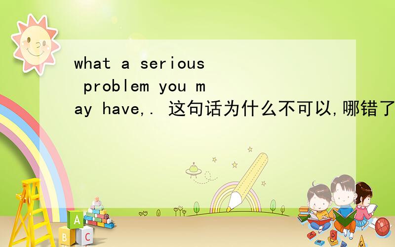 what a serious problem you may have,. 这句话为什么不可以,哪错了