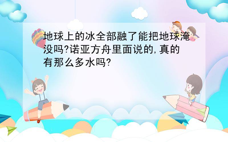 地球上的冰全部融了能把地球淹没吗?诺亚方舟里面说的,真的有那么多水吗?