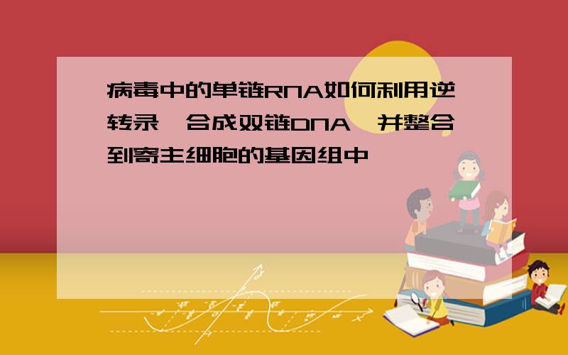 病毒中的单链RNA如何利用逆转录酶合成双链DNA,并整合到寄主细胞的基因组中