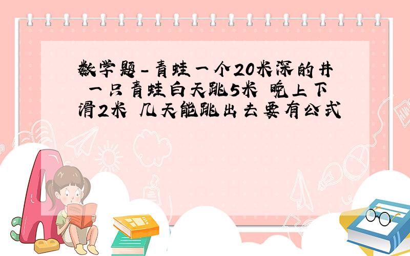 数学题-青蛙一个20米深的井 一只青蛙白天跳5米 晚上下滑2米 几天能跳出去要有公式