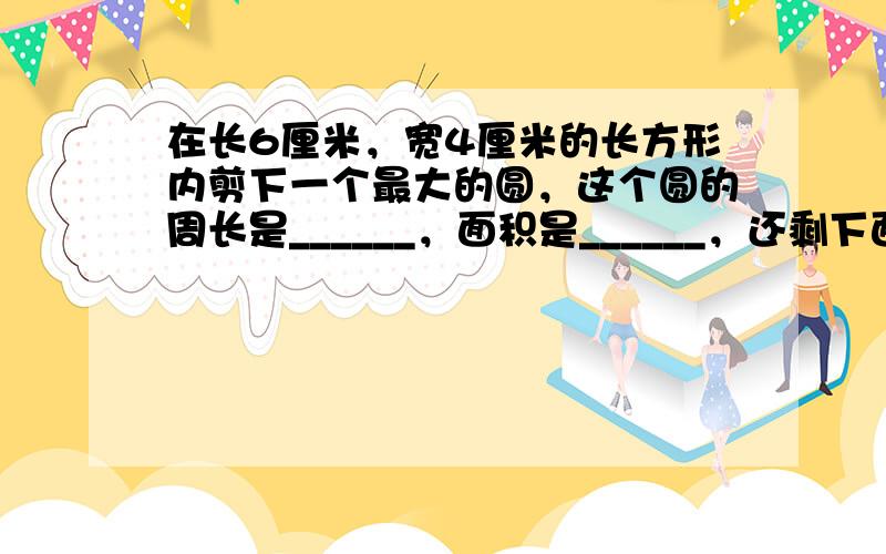 在长6厘米，宽4厘米的长方形内剪下一个最大的圆，这个圆的周长是______，面积是______，还剩下面积______．