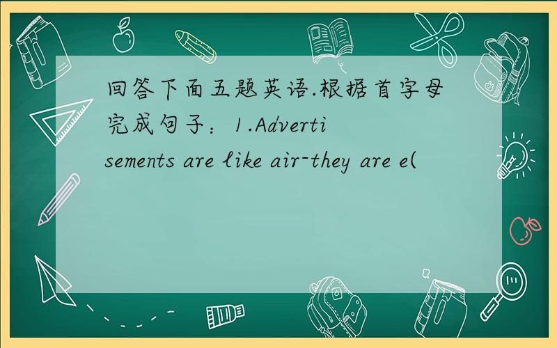 回答下面五题英语.根据首字母完成句子：1.Advertisements are like air-they are e(