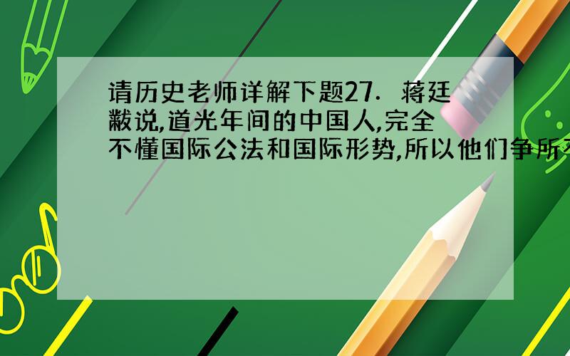 请历史老师详解下题27．蒋廷黻说,道光年间的中国人,完全不懂国际公法和国际形势,所以他们争所不当争,放弃所不应当放弃……