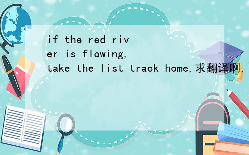 if the red river is flowing,take the list track home,求翻译啊,目测