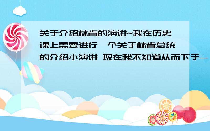 关于介绍林肯的演讲~我在历史课上需要进行一个关于林肯总统的介绍小演讲 现在我不知道从而下手- -我决定做幻灯片 再给同学