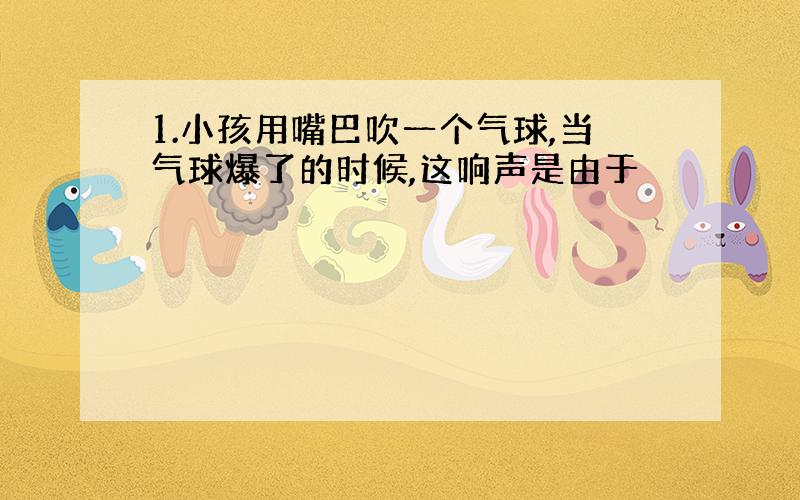 1.小孩用嘴巴吹一个气球,当气球爆了的时候,这响声是由于