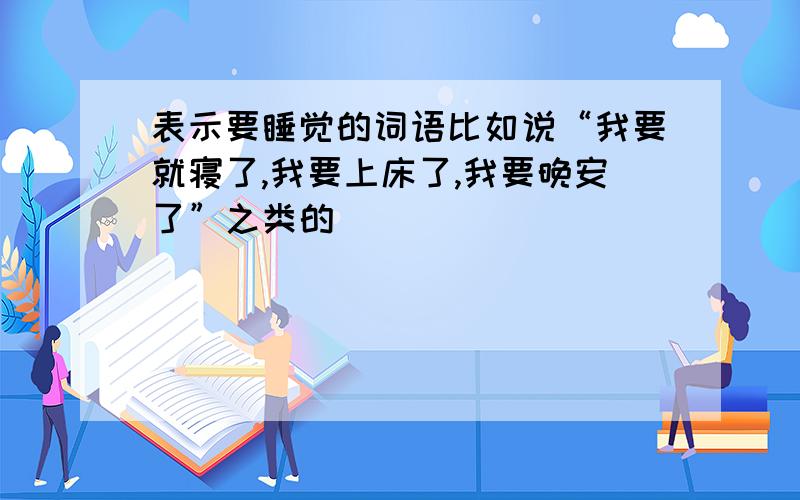 表示要睡觉的词语比如说“我要就寝了,我要上床了,我要晚安了”之类的