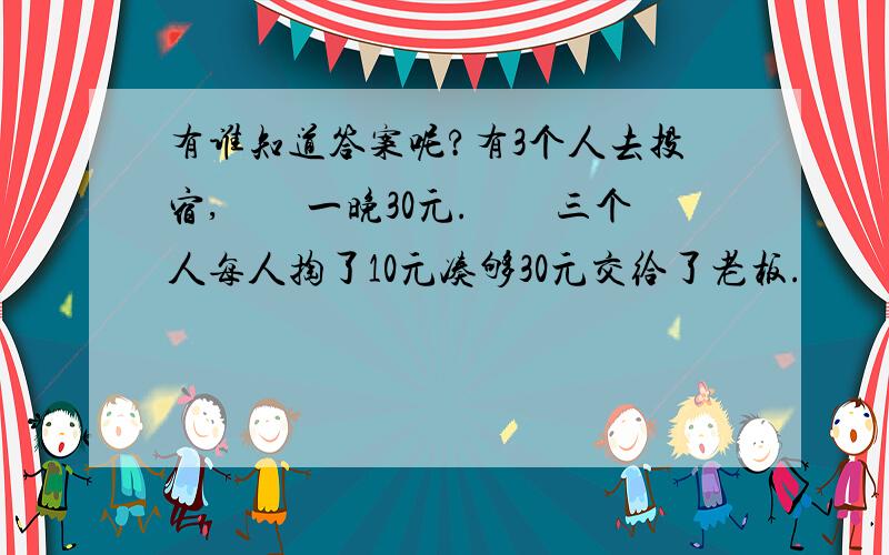 有谁知道答案呢?有3个人去投宿,　　一晚30元.　　三个人每人掏了10元凑够30元交给了老板.　　后来老板说今天优惠只要