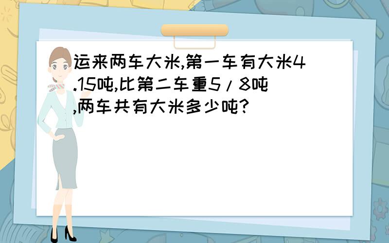 运来两车大米,第一车有大米4.15吨,比第二车重5/8吨,两车共有大米多少吨?