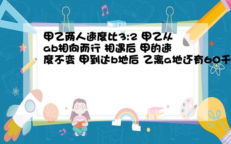 甲乙两人速度比3:2 甲乙从ab相向而行 相遇后 甲的速度不变 甲到达b地后 乙离a地还有60千米.ab两地相距多少千米