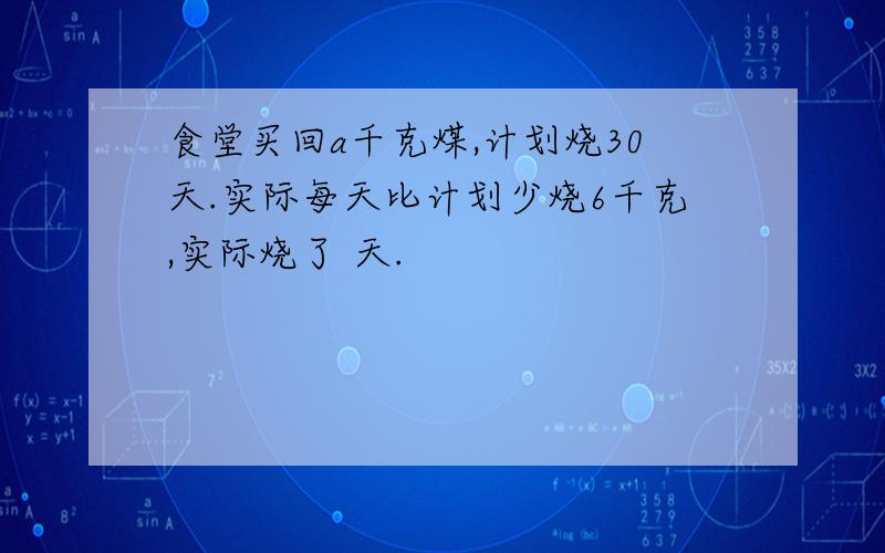 食堂买回a千克煤,计划烧30天.实际每天比计划少烧6千克,实际烧了 天.