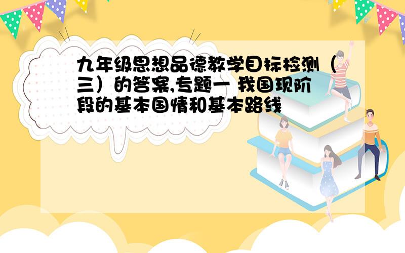 九年级思想品德教学目标检测（三）的答案,专题一 我国现阶段的基本国情和基本路线