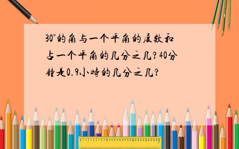 30°的角与一个平角的度数和占一个平角的几分之几?40分钟是0.9小时的几分之几?