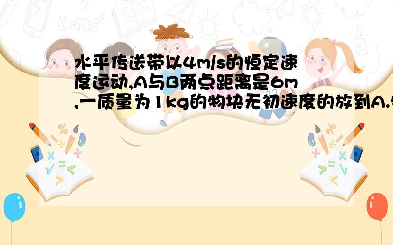 水平传送带以4m/s的恒定速度运动,A与B两点距离是6m,一质量为1kg的物块无初速度的放到A.物块与皮带之间