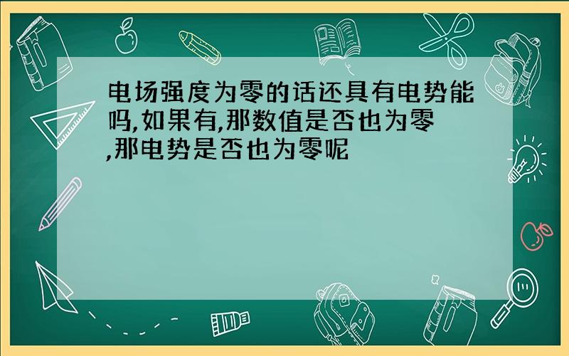 电场强度为零的话还具有电势能吗,如果有,那数值是否也为零,那电势是否也为零呢