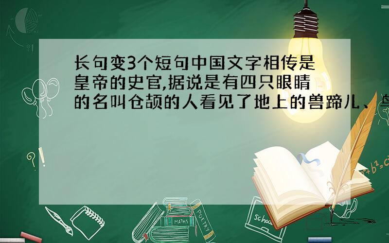 长句变3个短句中国文字相传是皇帝的史官,据说是有四只眼睛的名叫仓颉的人看见了地上的兽蹄儿、鸟爪儿印着的痕迹,灵感涌上心头