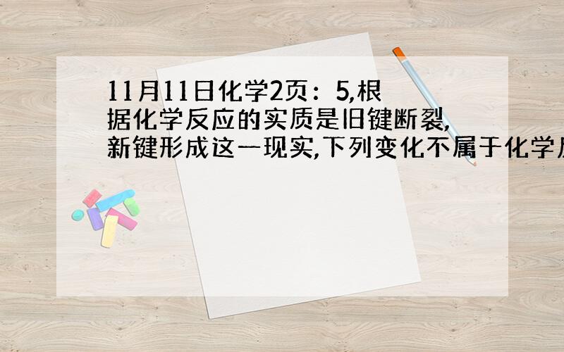 11月11日化学2页：5,根据化学反应的实质是旧键断裂,新键形成这一现实,下列变化不属于化学反应的是