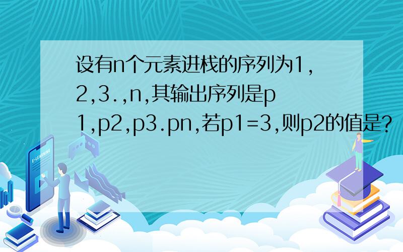 设有n个元素进栈的序列为1,2,3.,n,其输出序列是p1,p2,p3.pn,若p1=3,则p2的值是?