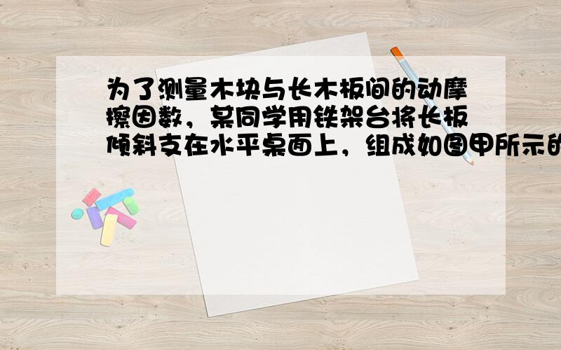 为了测量木块与长木板间的动摩擦因数，某同学用铁架台将长板倾斜支在水平桌面上，组成如图甲所示的装置，所提供的器材有：长木板