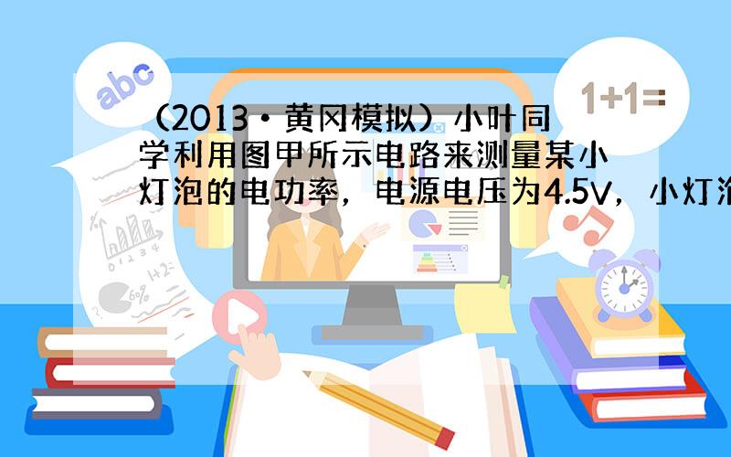 （2013•黄冈模拟）小叶同学利用图甲所示电路来测量某小灯泡的电功率，电源电压为4.5V，小灯泡额定电压为2.5V，电阻