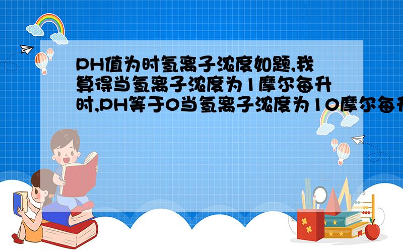 PH值为时氢离子浓度如题,我算得当氢离子浓度为1摩尔每升时,PH等于0当氢离子浓度为10摩尔每升时,PH值却等于1好像有