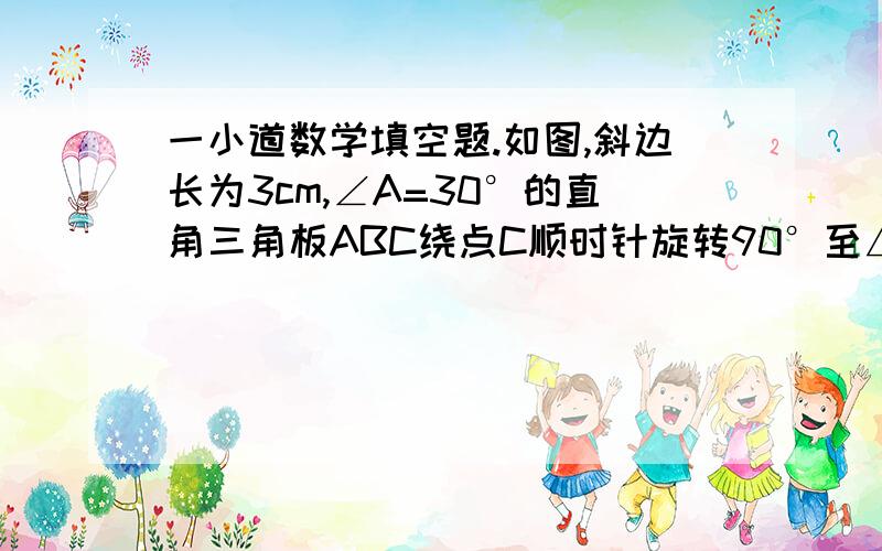 一小道数学填空题.如图,斜边长为3cm,∠A=30°的直角三角板ABC绕点C顺时针旋转90°至△A'B'C'的位置,再沿