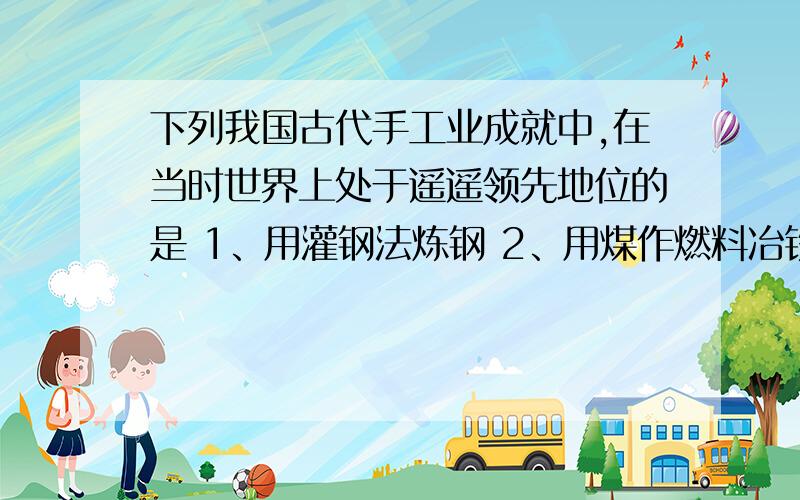 下列我国古代手工业成就中,在当时世界上处于遥遥领先地位的是 1、用灌钢法炼钢 2、用煤作燃料冶铁