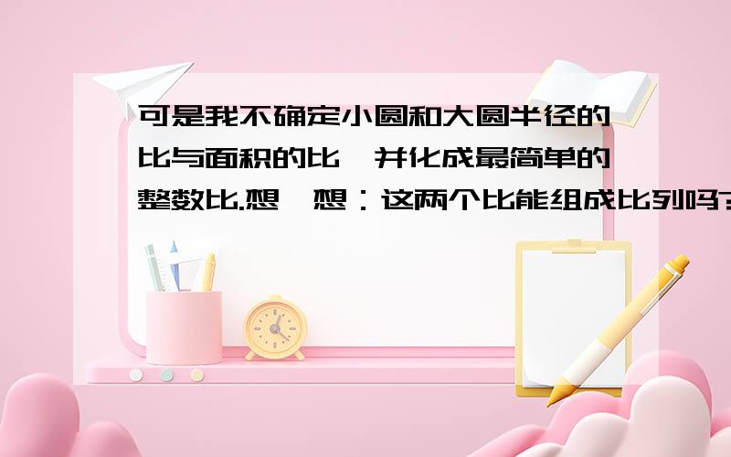 可是我不确定小圆和大圆半径的比与面积的比,并化成最简单的整数比.想一想：这两个比能组成比列吗?为什么?小圆半径8CM,大