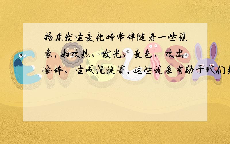 物质发生变化时常伴随着一些现象，如放热、发光、变色、放出气体、生成沉淀等，这些现象有助于我们判断物质是否发生了化学变化．